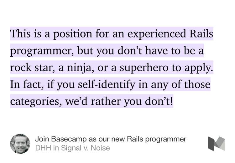 “This is a position for an experienced Rails programmer, but you don’t have to be a rock star, a ninja, or a superhero to apply. In fact, if you self-identify in any of those categories, we’d rather you don’t!” from “Join Basecamp as our new Rails programmer” by DHH.