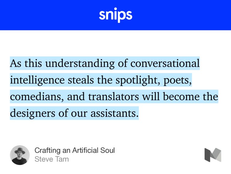 “…As this understanding of conversational intelligence steals the spotlight, poets, comedians, and translators will become the designers of our assistants.…” from “Crafting an Artificial Soul” by Steve Tam.