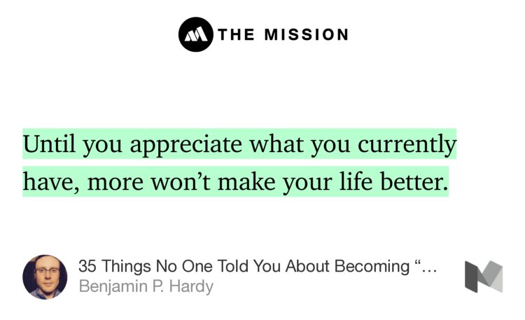 “Until you appreciate what you currently have, more won’t make your life better.” from “35 Things No One Told You About Becoming ‘Successful’” by Benjamin P. Hardy.