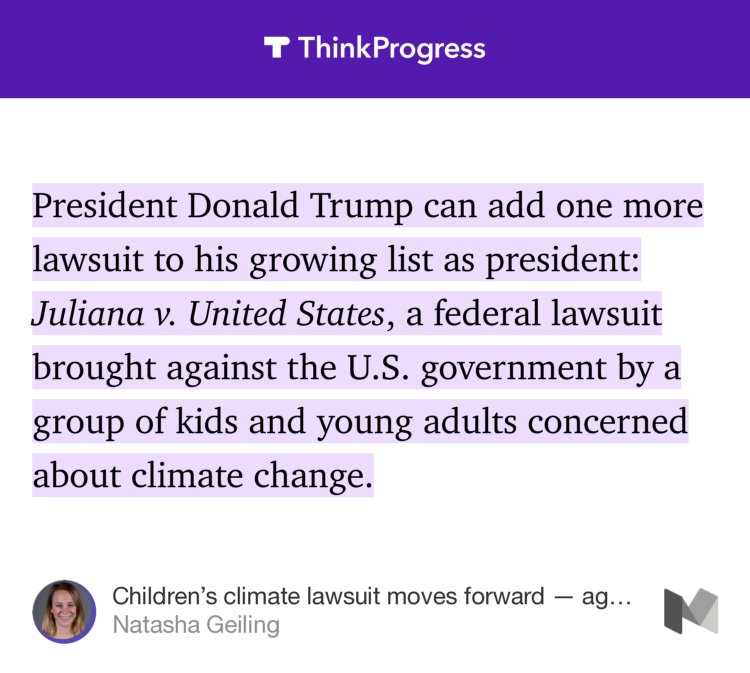 “President Donald Trump can add one more lawsuit to his growing list as president: Juliana v. United States, a federal lawsuit brought against the U.S. government by a group of kids and young adults concerned about climate change.” from “Children’s climate lawsuit moves forward — against Donald Trump” by Natasha Geiling.