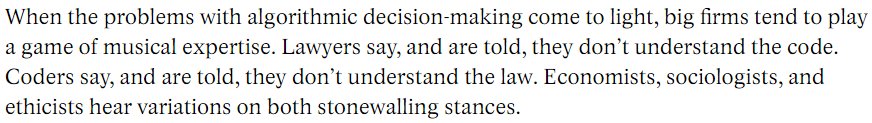 When the problems with algorithmic decision-making come to light, big firms tend to play a game of musical expertise. Lawyers say, and are told, they don’t understand the code. Coders say, and are told, they don’t understand the law. Economists, sociologists, and ethicists hear variations on both stonewalling stances.
