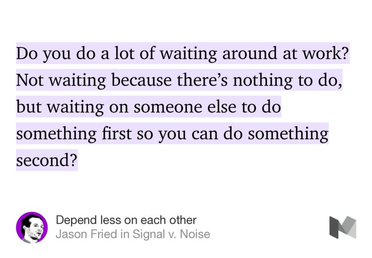 “Do you do a lot of waiting around at work? Not waiting because there’s nothing to do, but waiting on someone else to do something first so you can do something second?” from “Depend less on each other” by Jason Fried.