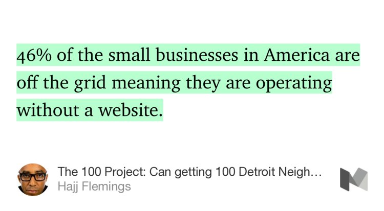 “…46% of the small businesses in America are off the grid meaning they are operating without a website.…” from “The 100 Project: Can getting 100 Detroit Neighborhood Business online save the city?” by Hajj Flemings.