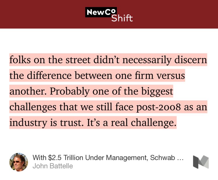 “…folks on the street didn’t necessarily discern the difference between one firm versus another. Probably one of the biggest challenges that we still face post-2008 as an industry is trust. It’s a real challenge.” from “With $2.5 Trillion Under Management, Schwab Keeps It Simple” by John Battelle.