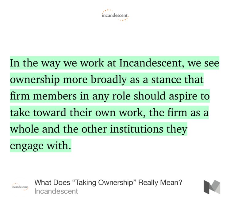“In the way we work at Incandescent, we see ownership more broadly as a stance that firm members in any role should aspire to take toward their own work, the firm as a whole and the other institutions they engage with.…” from “What Does ‘Taking Ownership’ Really Mean?” by Incandescent.