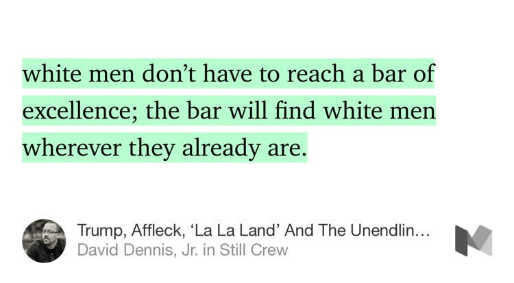 “…white men don’t have to reach a bar of excellence; the bar will find white men wherever they already are.…” from “Trump, Affleck, ‘La La Land’ And The Unendlingly Low Bar For White Men” by David Dennis, Jr..