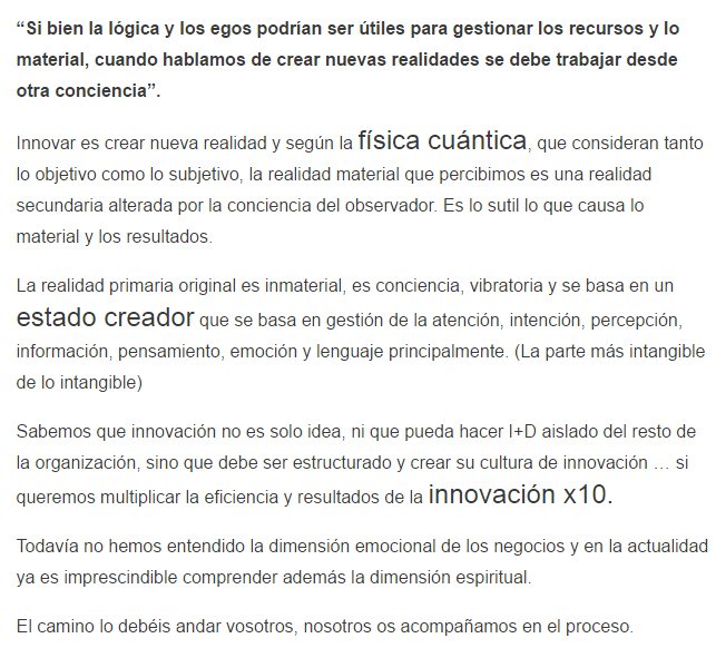 &ldquo;Si bien la lógica y los egos podrían ser útiles para gestionar los recursos y lo material, cuando hablamos de crear nuevas realidades se debe trabajar desde otra conciencia&rdquo;. Innovar es crear nueva realidad y según la física cuántica, que consideran tanto lo objetivo como lo subjetivo, la realidad material que percibimos es una realidad secundaria alterada por la conciencia del observador. Es lo sutil lo que causa lo material y los resultados. La realidad primaria original es inmaterial, es conciencia, vibratoria y se basa en un estado creador que se basa en gestión de la atención, intención, percepción, información, pensamiento, emoción y lenguaje principalmente. (La parte más intangible de lo intangible) Sabemos que innovación no es solo idea, ni que pueda hacer I+D aislado del resto de la organización, sino que debe ser estructurado y crear su cultura de innovación &hellip; si queremos multiplicar la eficiencia y resultados de la innovación x10. Todavía no hemos entendido la dimensión emocional de los negocios y en la actualidad ya es imprescindible comprender además la dimensión espiritual. El camino lo debéis andar vosotros, nosotros os acompañamos en el proceso.