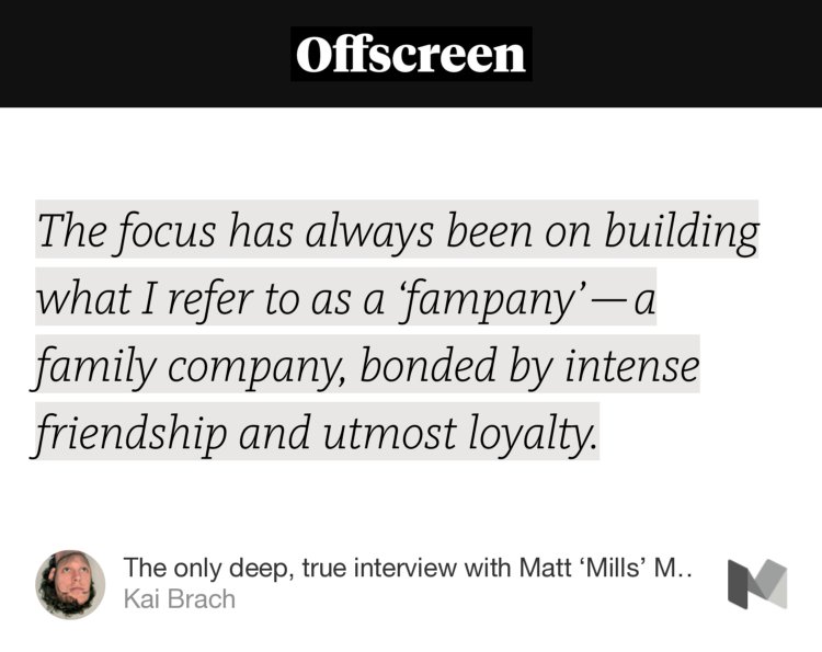 “The focus has always been on building what I refer to as a ‘fampany’ — a family company, bonded by intense friendship and utmost loyalty.” from “The only deep, true interview with Matt ‘Mills’ Miller, co-founder of ustwo” by Kai Brach.