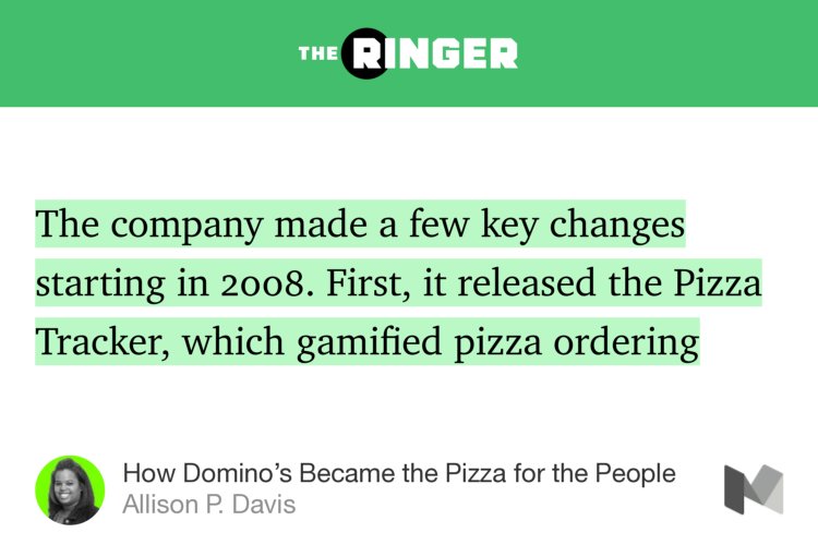 “The company made a few key changes starting in 2008. First, it released the Pizza Tracker, which gamified pizza ordering…” from “How Domino’s Became the Pizza for the People” by Allison P. Davis.