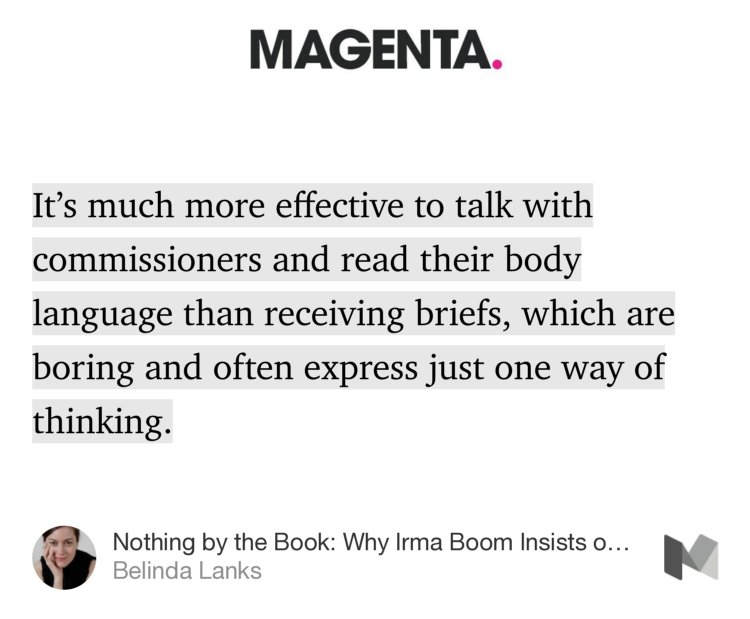 “…It’s much more effective to talk with commissioners and read their body language than receiving briefs, which are boring and often express just one way of thinking.” from “Nothing by the Book: Why Irma Boom Insists on Total Creative Control” by Belinda Lanks.