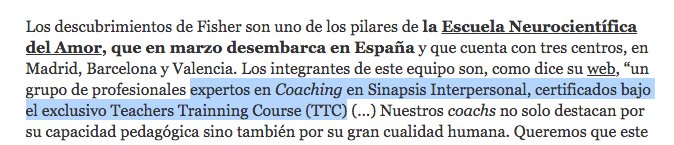 Los descubrimientos de Fisher son uno de los pilares de la Escuela Neurocientífica del Amor, que en marzo desembarca en España y que cuenta con tres centros, en Madrid, Barcelona y Valencia. Los integrantes de este equipo son, como dice su web, “un grupo de profesionales expertos en Coaching en Sinapsis Interpersonal, certificados bajo el exclusivo Teachers Trainning Course (TTC) (…) Nuestros coachs no solo destacan por su capacidad pedagógica sino también por su gran cualidad humana. Queremos que este conocimiento esté presente cada vez que alguien necesite un consejo, pida ayuda o requiera una solución positiva a una problemática sináptica interpersonal”.