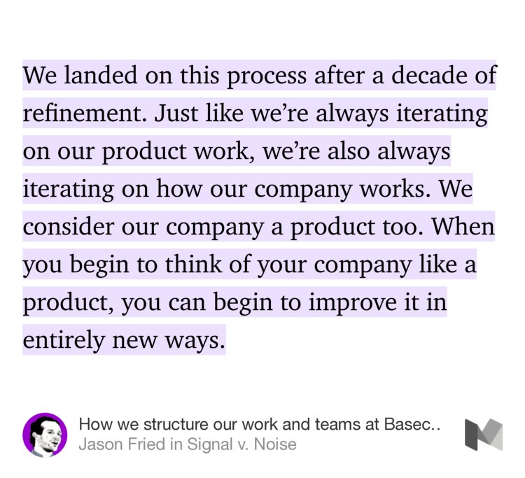 “We landed on this process after a decade of refinement. Just like we’re always iterating on our product work, we’re also always iterating on how our company works. We consider our company a product too. When you begin to think of your company like a product, you can begin to improve it in entirely new ways.…” from “How we structure our work and teams at Basecamp” by Jason Fried.