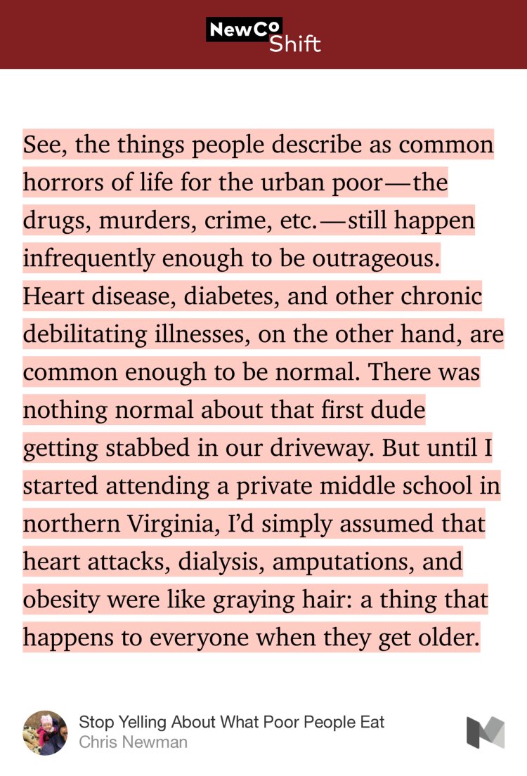 “See, the things people describe as common horrors of life for the urban poor — the drugs, murders, crime, etc. — still happen infrequently enough to be outrageous. Heart disease, diabetes, and other chronic debilitating illnesses, on the other hand, are common enough to be normal. There was nothing normal about that first dude getting stabbed in our…” from “Stop Yelling About What Poor People Eat” by Chris Newman.