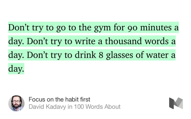 “Don’t try to go to the gym for 90 minutes a day. Don’t try to write a thousand words a day. Don’t try to drink 8 glasses of water a day.” from “Focus on the habit first” by David Kadavy.
