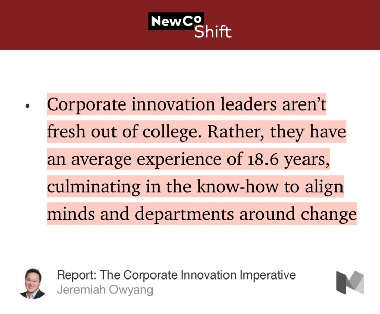“Corporate innovation leaders aren’t fresh out of college. Rather, they have an average experience of 18.6 years, culminating in the know-how to align minds and departments around change…” from “Report: The Corporate Innovation Imperative” by Jeremiah Owyang.