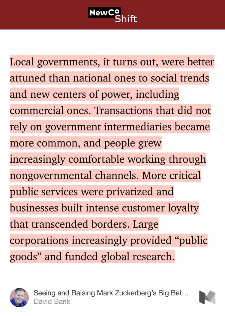 “Local governments, it turns out, were better attuned than national ones to social trends and new centers of power, including commercial ones. Transactions that did not rely on government intermediaries became more common, and people grew increasingly comfortable working through nongovernmental channels. More critical public…” from “Seeing and Raising Mark Zuckerberg’s Big Bet on ‘Global Community’” by David Bank.