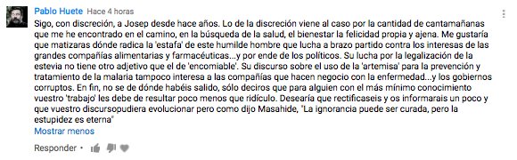 Sigo, con discreción, a Josep desde hace años. Lo de la discreción viene al caso por la cantidad de cantamañanas que me he encontrado en el camino, en la búsqueda de la salud, el bienestar la felicidad propia y ajena. Me gustaría que matizaras dónde radica la 'estafa' de este humilde hombre que lucha a brazo partido contra los interesas de las grandes compañías alimentarias y farmacéuticas...y por ende de los políticos. Su lucha por la legalización de la estevia no tiene otro adjetivo que el de 'encomiable'. Su discurso sobre el uso de la 'artemisa' para la prevención y tratamiento de la malaria tampoco interesa a las compañías que hacen negocio con la enfermedad...y los gobiernos corruptos. En fin, no se de dónde habéis salido, sólo deciros que para alguien con el más mínimo conocimiento vuestro 'trabajo' les debe de resultar poco menos que ridículo. Desearía que rectificaseis y os informarais un poco y que vuestro discursopudiera evolucionar pero como dijo Masahide, "La ignorancia puede ser curada, pero la estupidez es eterna"