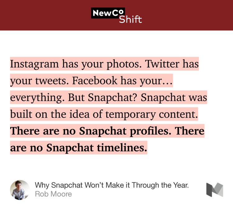 “Instagram has your photos. Twitter has your tweets. Facebook has your… everything. But Snapchat? Snapchat was built on the idea of temporary content. There are no Snapchat profiles. There are no Snapchat timelines.” from “Why Snapchat Won’t Make it Through the Year.” by Rob Moore.