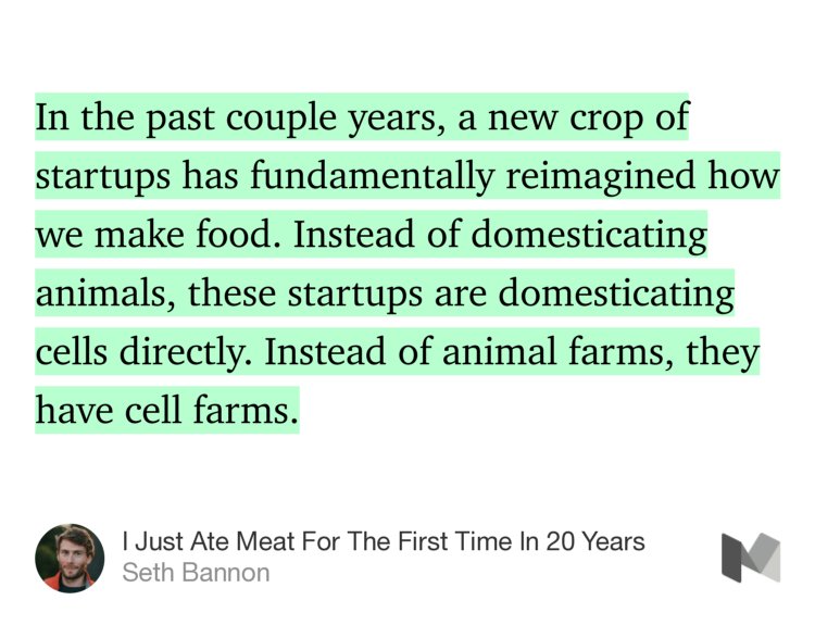 “In the past couple years, a new crop of startups has fundamentally reimagined how we make food. Instead of domesticating animals, these startups are domesticating cells directly. Instead of animal farms, they have cell farms.” from “I Just Ate Meat For The First Time In 20 Years” by Seth Bannon.