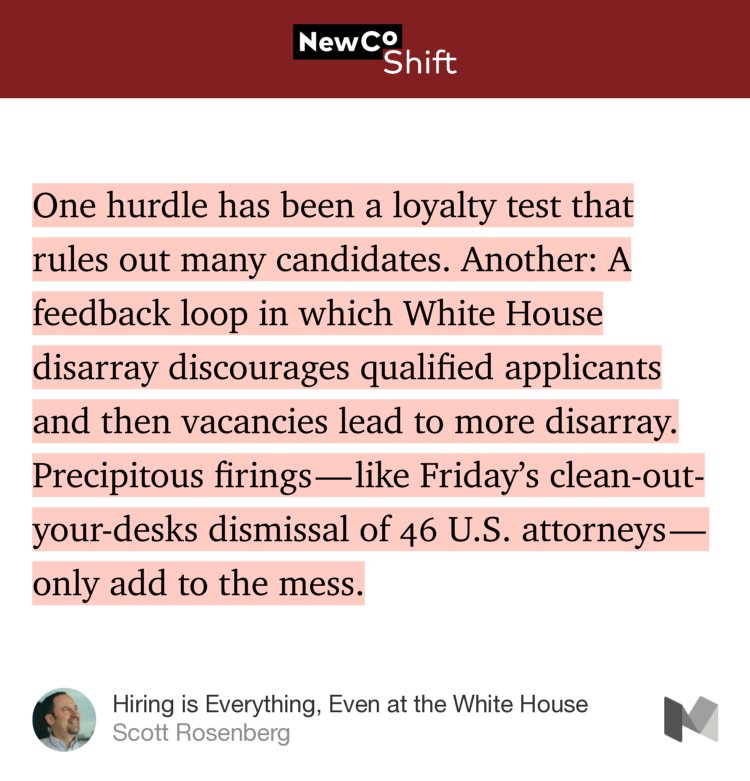 “One hurdle has been a loyalty test that rules out many candidates. Another: A feedback loop in which White House disarray discourages qualified applicants and then vacancies lead to more disarray. Precipitous firings — like Friday’s clean-out-your-desks dismissal of 46 U.S. attorneys — only add to the mess.” from “Hiring is Everything, Even at the White House” by Scott Rosenberg.