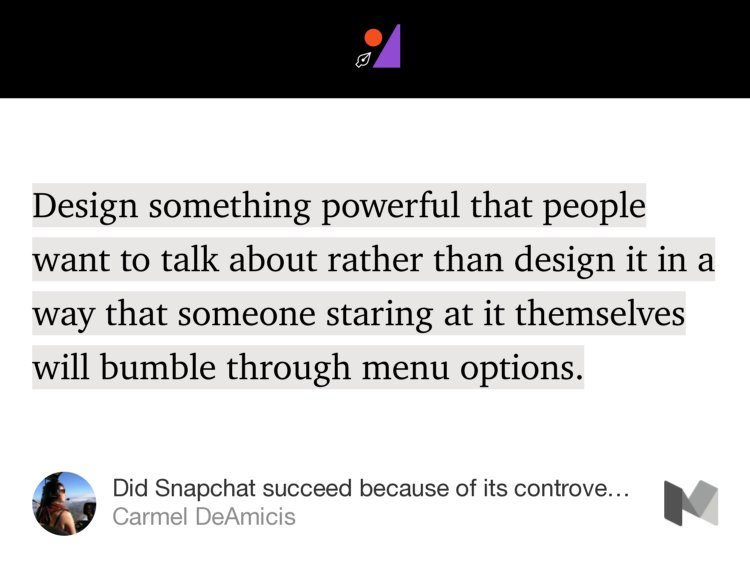 “…Design something powerful that people want to talk about rather than design it in a way that someone staring at it themselves will bumble through menu options.…” from “Did Snapchat succeed because of its controversial UI?” by Carmel DeAmicis.