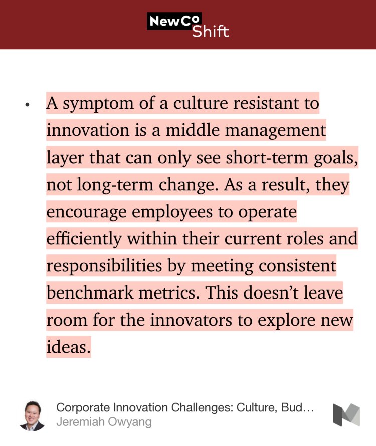 “…A symptom of a culture resistant to innovation is a middle management layer that can only see short-term goals, not long-term change. As a result, they encourage employees to operate efficiently within their current roles and responsibilities by meeting consistent benchmark metrics. This doesn’t leave room for…” from “Corporate Innovation Challenges: Culture, Budgets, and ‘Frozen’ Management” by Jeremiah Owyang.
