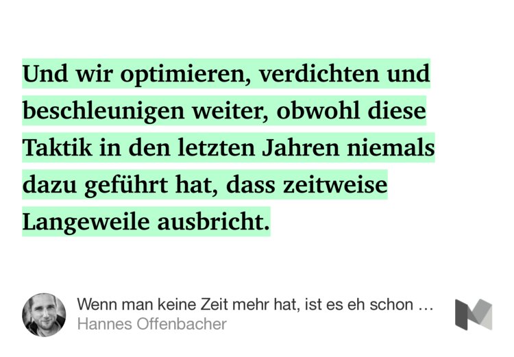 “…Und wir optimieren, verdichten und beschleunigen weiter, obwohl diese Taktik in den letzten Jahren niemals dazu geführt hat, dass zeitweise Langeweile ausbricht.” from “Wenn man keine Zeit mehr hat, ist es eh schon zu spät.” by Hannes Offenbacher.