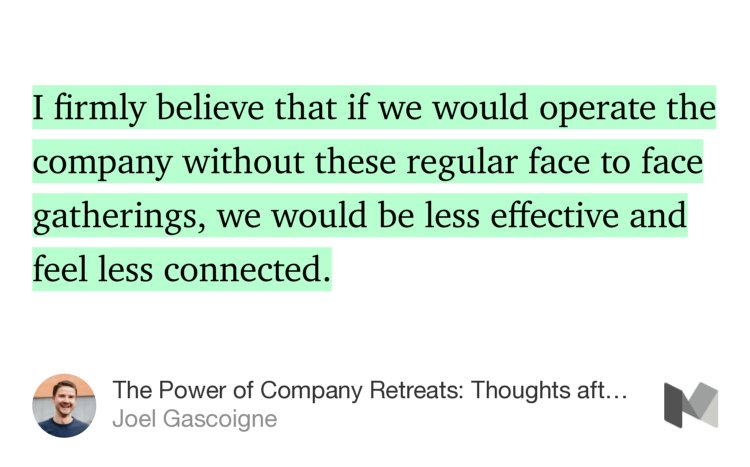 “…I firmly believe that if we would operate the company without these regular face to face gatherings, we would be less effective and feel less connected.” from “The Power of Company Retreats: Thoughts after the 8th Buffer Retreat” by Joel Gascoigne.