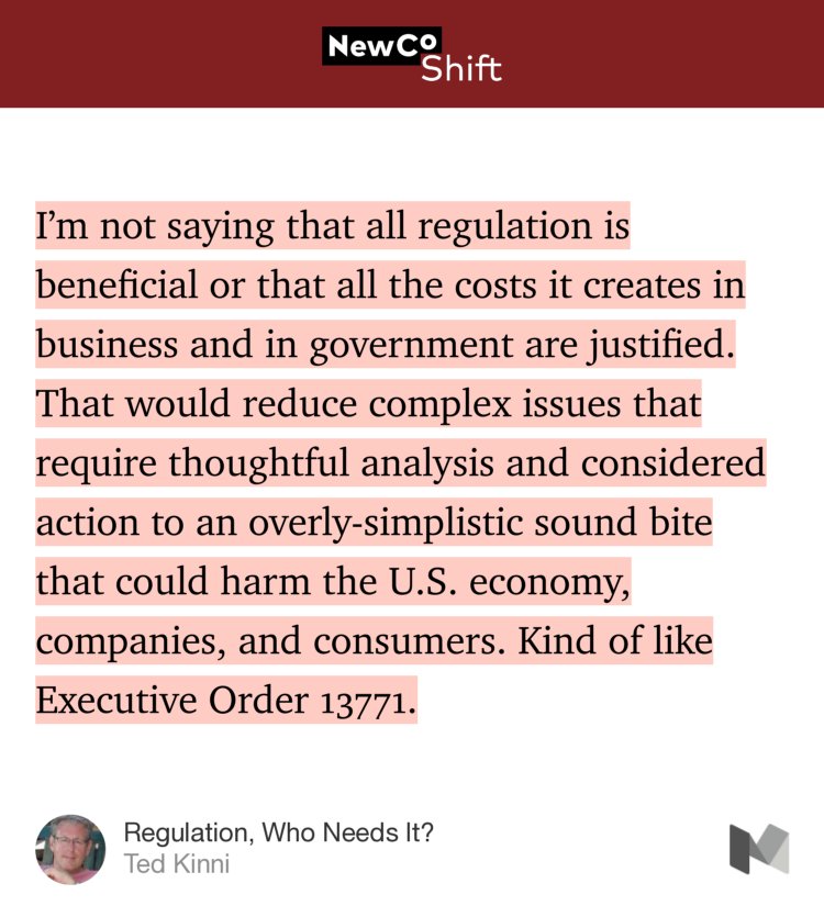 “I’m not saying that all regulation is beneficial or that all the costs it creates in business and in government are justified. That would reduce complex issues that require thoughtful analysis and considered action to an overly-simplistic sound bite that could harm the U.S. economy, companies, and consumers. Kind of like Executive Order 13771.” from “Regulation, Who Needs It?” by Ted Kinni.