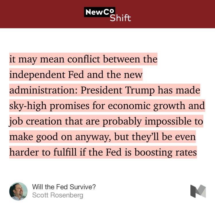 “…it may mean conflict between the independent Fed and the new administration: President Trump has made sky-high promises for economic growth and job creation that are probably impossible to make good on anyway, but they’ll be even harder to fulfill if the Fed is boosting rates…” from “Will the Fed Survive?” by Scott Rosenberg.