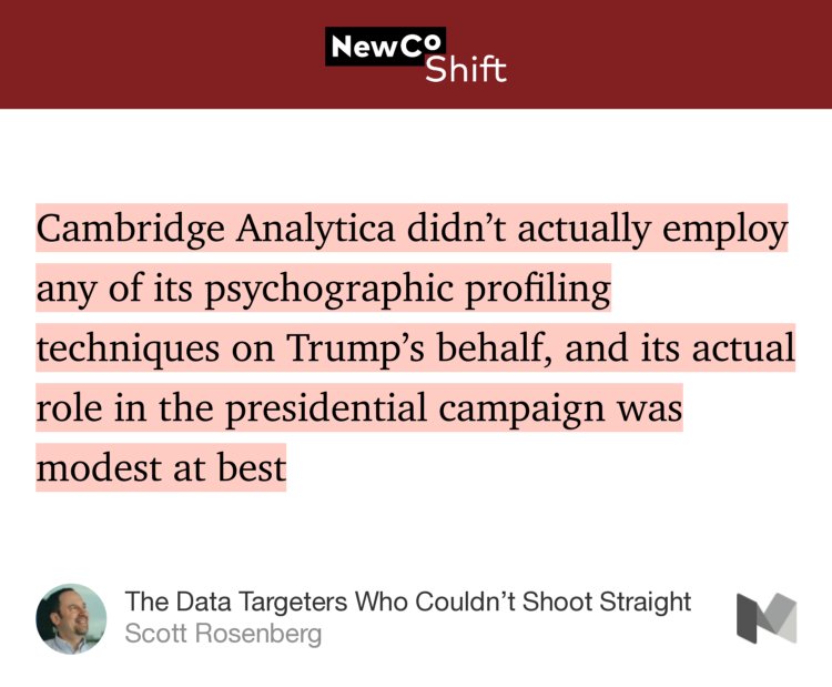 “…Cambridge Analytica didn’t actually employ any of its psychographic profiling techniques on Trump’s behalf, and its actual role in the presidential campaign was modest at best…” from “The Data Targeters Who Couldn’t Shoot Straight” by Scott Rosenberg.