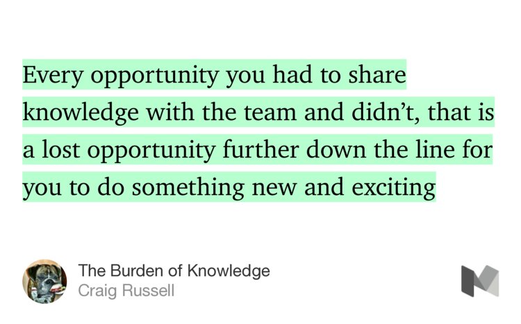 “Every opportunity you had to share knowledge with the team and didn’t, that is a lost opportunity further down the line for you to do something new and exciting…” from “The Burden of Knowledge” by Craig Russell.