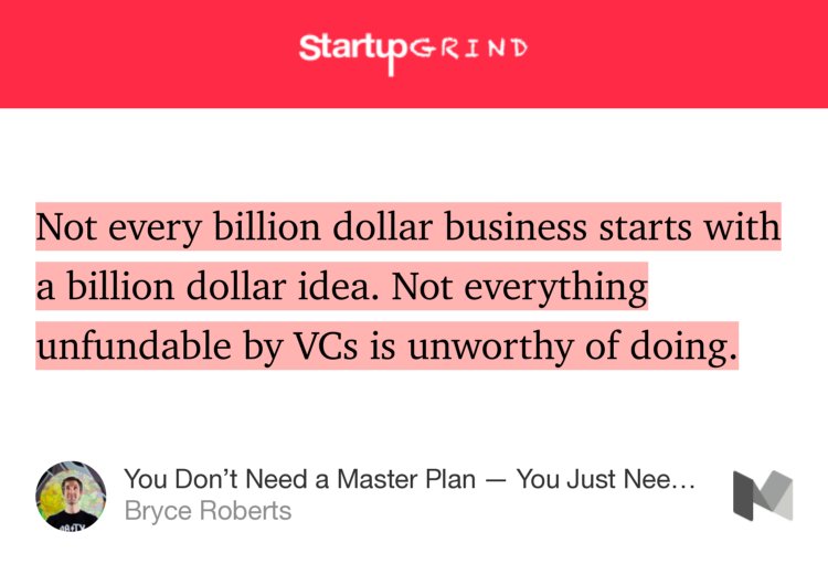 “Not every billion dollar business starts with a billion dollar idea. Not everything unfundable by VCs is unworthy of doing.” from “You Don’t Need a Master Plan — You Just Need to Start” by Bryce Roberts.