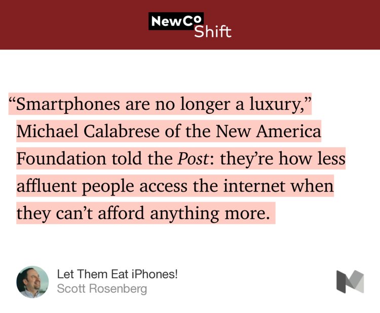 “‘Smartphones are no longer a luxury,’ Michael Calabrese of the New America Foundation told the Post: they’re how less affluent people access the internet when they can’t afford anything more.…” from “Let Them Eat iPhones!” by Scott Rosenberg.