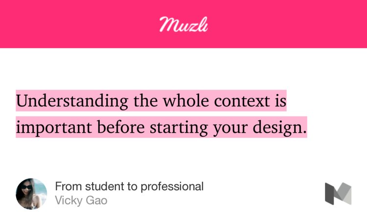 “…Understanding the whole context is important before starting your design.…” from “From student to professional” by Vicky Gao.