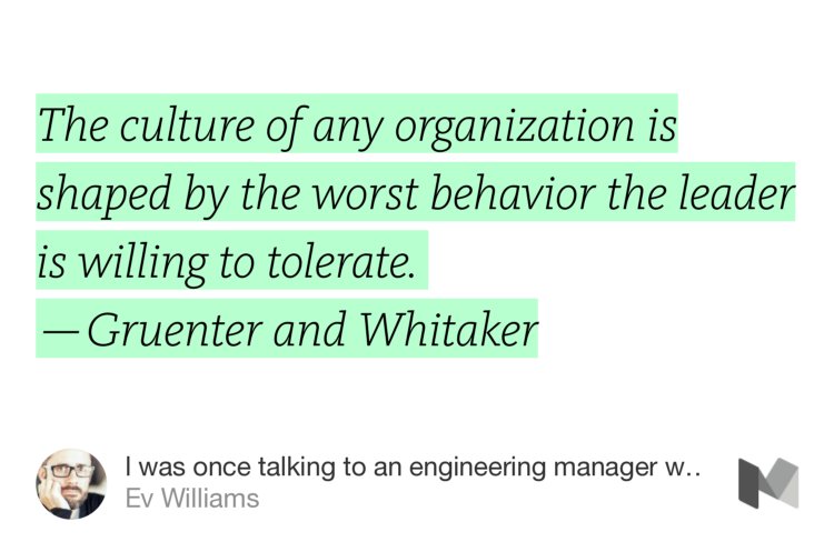 “The culture of any organization is shaped by the worst behavior the leader is willing to tolerate.  — Gruenter and Whitaker” from “I was once talking to an engineering manager who used to work at Amazon — rather famously, a hard…” by Ev Williams.
