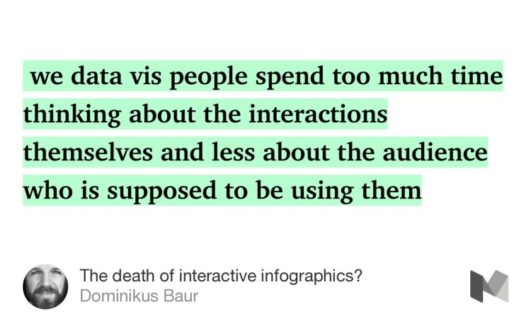 “…we data vis people spend too much time thinking about the interactions themselves and less about the audience who is supposed to be using them…” from “The death of interactive infographics?” by Dominikus Baur.