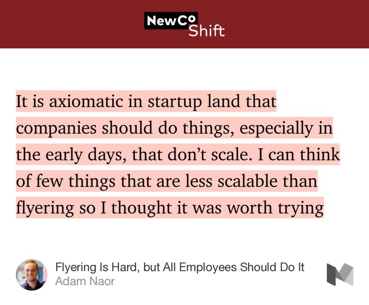 “…It is axiomatic in startup land that companies should do things, especially in the early days, that don’t scale. I can think of few things that are less scalable than flyering so I thought it was worth trying…” from “Flyering Is Hard, but All Employees Should Do It” by Adam Naor.