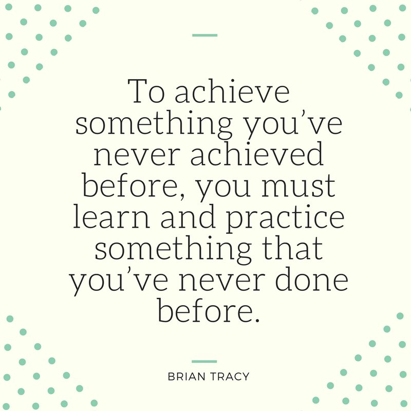 “To achieve something you’ve never achieved before, you must learn and practice something that you’ve never done before” - Brian Tracy