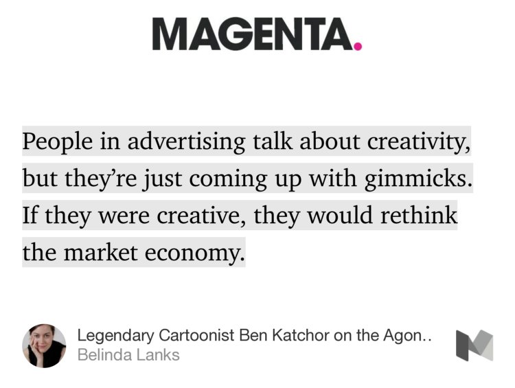 “…People in advertising talk about creativity, but they’re just coming up with gimmicks. If they were creative, they would rethink the market economy.” from “Legendary Cartoonist Ben Katchor on the Agony of Creativity” by Belinda Lanks.