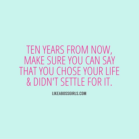 Ten years from now, make sure you can say that you chose your life and didn't settle for it.
