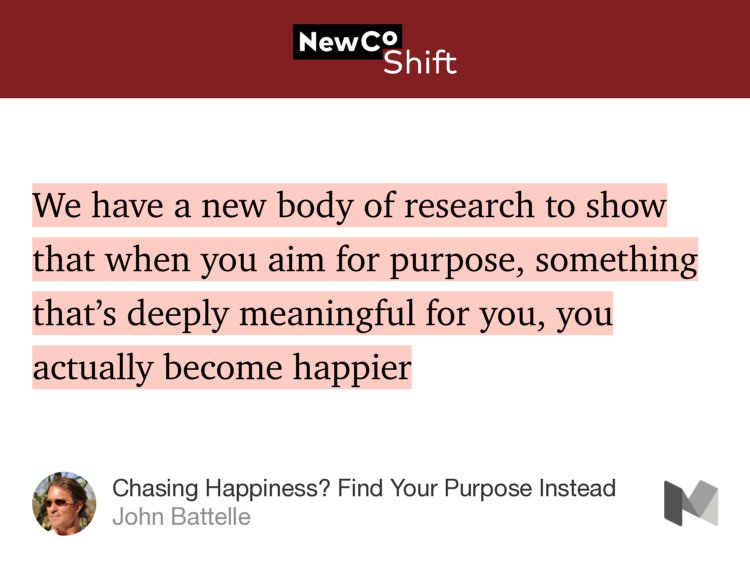 “We have a new body of research to show that when you aim for purpose, something that’s deeply meaningful for you, you actually become happier…” from “Chasing Happiness? Find Your Purpose Instead” by John Battelle.