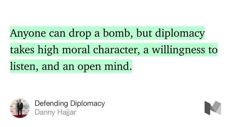 “Anyone can drop a bomb, but diplomacy takes high moral character, a willingness to listen, and an open mind.…” from “Defending Diplomacy” by Danny Hajjar.