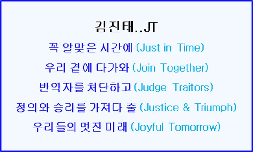 김진태 JT..꼭 알맞은 시간에(Just in Time) 우리곁에 다가와(Join Together) 반역자를 심판하고(Judge Traitors) 정의와 승리를 가져올(Justice &amp; Triumph) 우리의 멋진 미래 (Joyful Tomorrow)