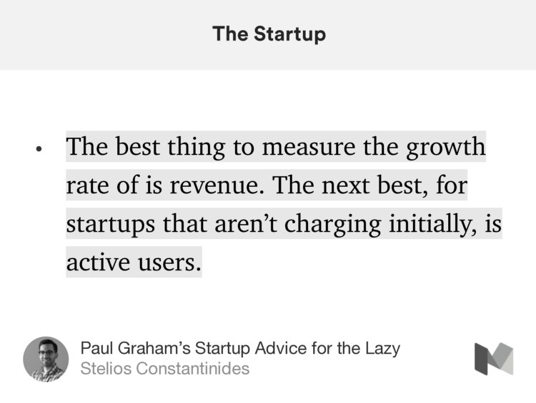 “The best thing to measure the growth rate of is revenue. The next best, for startups that aren’t charging initially, is active users.” from “Paul Graham’s Startup Advice for the Lazy” by Stelios Constantinides.