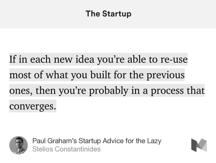 “…If in each new idea you’re able to re-use most of what you built for the previous ones, then you’re probably in a process that converges.…” from “Paul Graham’s Startup Advice for the Lazy” by Stelios Constantinides.