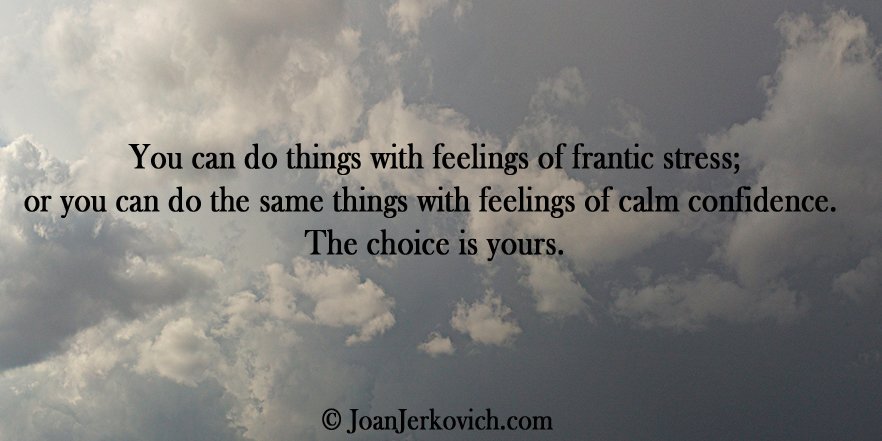 "You can do things with feelings of frantic stress; or you can do the same things with feelings of calm confidence.  The choice is yours."