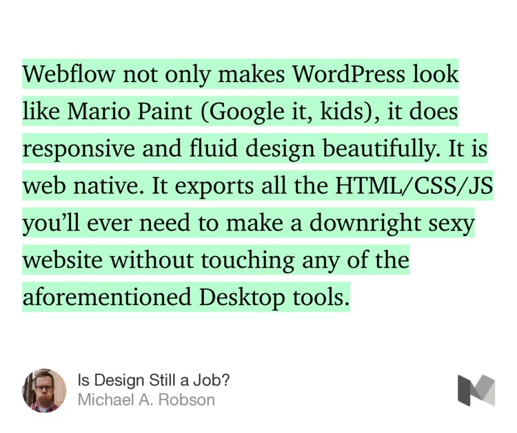 “Webflow not only makes WordPress look like Mario Paint (Google it, kids), it does responsive and fluid design beautifully. It is web native. It exports all the HTML/CSS/JS you’ll ever need to make a downright sexy website without touching any of the aforementioned Desktop tools.” from “Is Design Still a Job?” by Michael A. Robson.