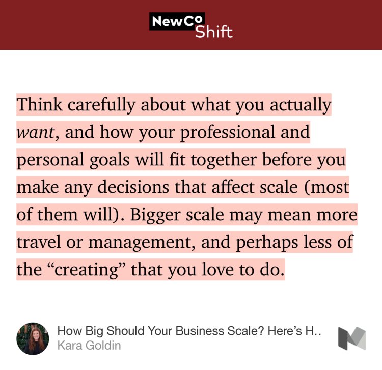 “Think carefully about what you actually want, and how your professional and personal goals will fit together before you make any decisions that affect scale (most of them will). Bigger scale may mean more travel or management, and perhaps less of the ‘creating’ that you love to do.…” from “How Big Should Your Business Scale? Here’s How to Find Out—Forbes” by Kara Goldin.