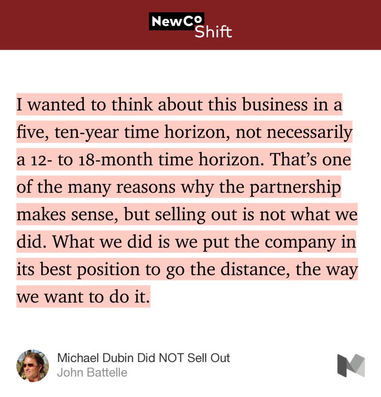 “I wanted to think about this business in a five, ten-year time horizon, not necessarily a 12- to 18-month time horizon. That’s one of the many reasons why the partnership makes sense, but selling out is not what we did. What we did is we put the company in its best position to go the distance, the way we want to do it.” from “Michael Dubin Did NOT Sell Out” by John Battelle.